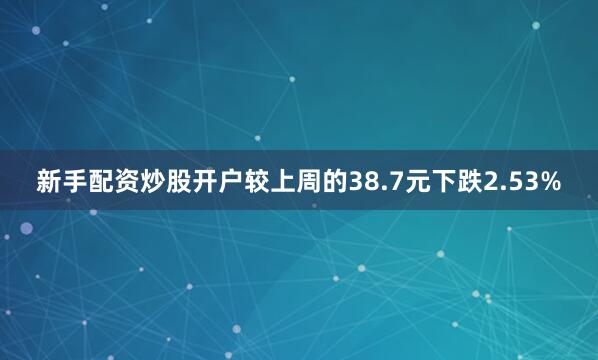 新手配资炒股开户较上周的38.7元下跌2.53%