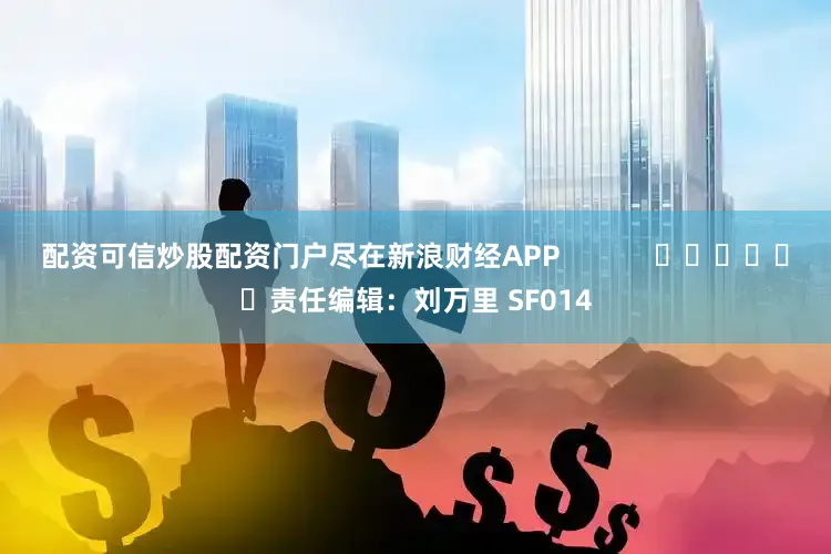 配资可信炒股配资门户尽在新浪财经APP            						责任编辑：刘万里 SF014