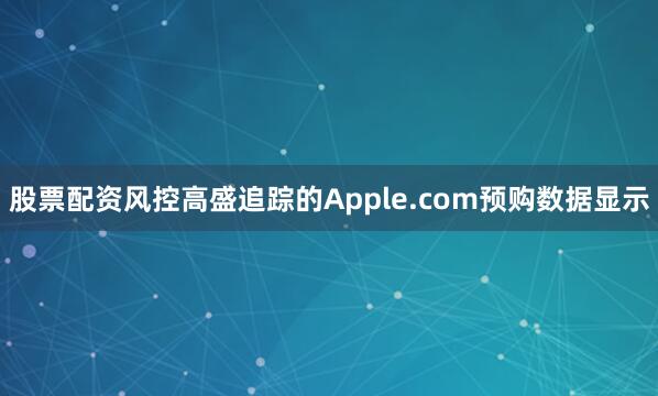 股票配资风控高盛追踪的Apple.com预购数据显示