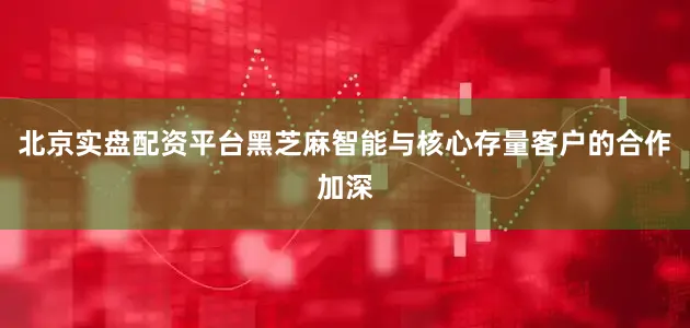 北京实盘配资平台黑芝麻智能与核心存量客户的合作加深