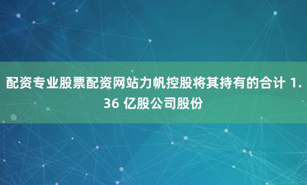 配资专业股票配资网站力帆控股将其持有的合计 1.36 亿股公司股份