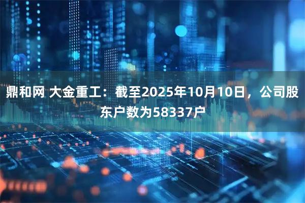 鼎和网 大金重工：截至2025年10月10日，公司股东户数为58337户