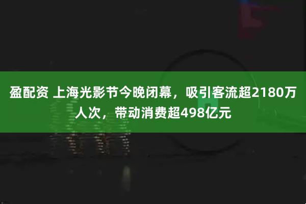 盈配资 上海光影节今晚闭幕，吸引客流超2180万人次，带动消费超498亿元
