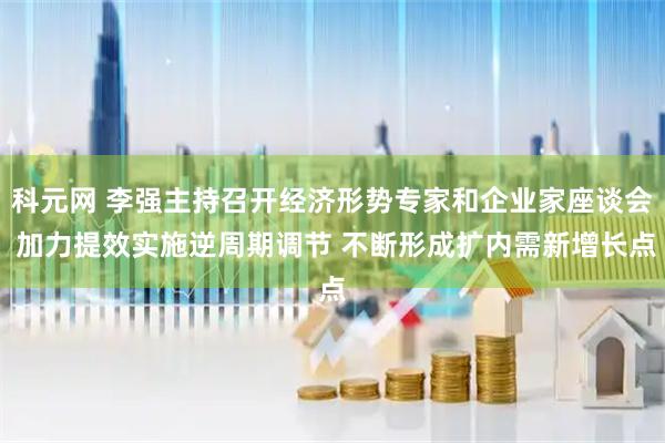 科元网 李强主持召开经济形势专家和企业家座谈会 加力提效实施逆周期调节 不断形成扩内需新增长点
