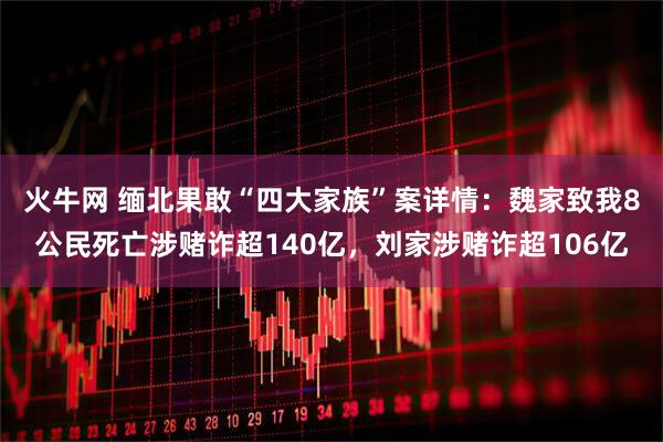 火牛网 缅北果敢“四大家族”案详情：魏家致我8公民死亡涉赌诈超140亿，刘家涉赌诈超106亿