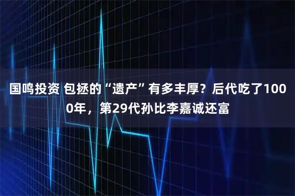 国鸣投资 包拯的“遗产”有多丰厚？后代吃了1000年，第29代孙比李嘉诚还富