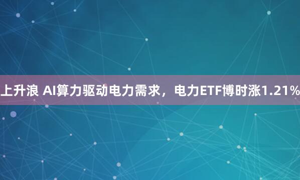 上升浪 AI算力驱动电力需求，电力ETF博时涨1.21%