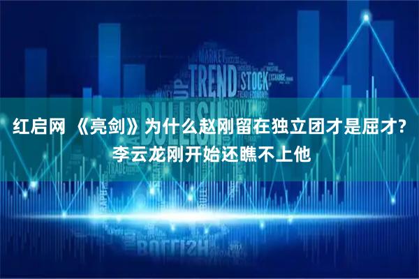 红启网 《亮剑》为什么赵刚留在独立团才是屈才? 李云龙刚开始还瞧不上他