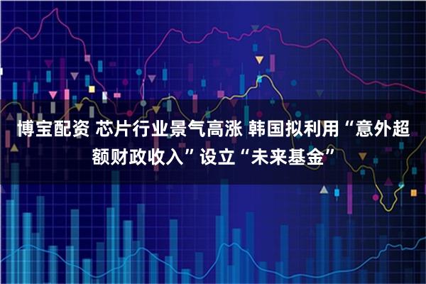 博宝配资 芯片行业景气高涨 韩国拟利用“意外超额财政收入”设立“未来基金”