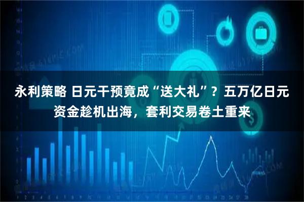 永利策略 日元干预竟成“送大礼”？五万亿日元资金趁机出海，套利交易卷土重来
