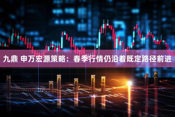 九鼎 申万宏源策略：春季行情仍沿着既定路径前进