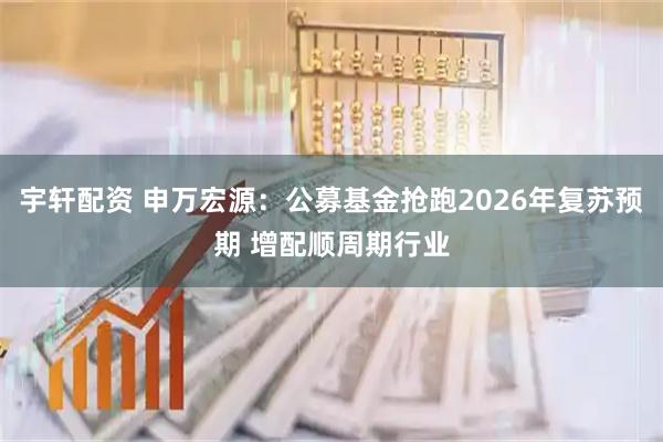宇轩配资 申万宏源：公募基金抢跑2026年复苏预期 增配顺周期行业